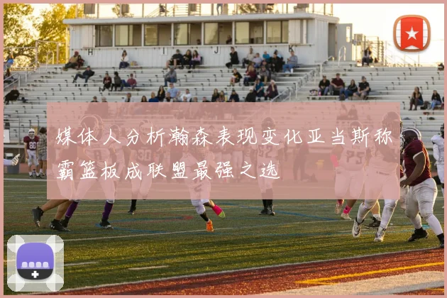 媒体人分析瀚森表现变化亚当斯称霸篮板成联盟最强之选