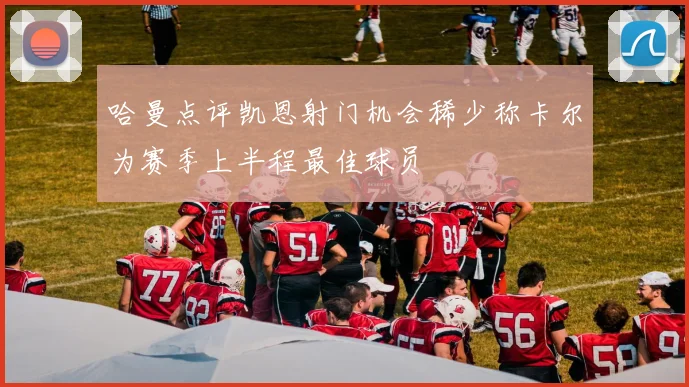 哈曼点评凯恩射门机会稀少称卡尔为赛季上半程最佳球员