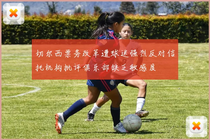 切尔西票务改革遭球迷强烈反对信托机构批评俱乐部缺乏敏感度