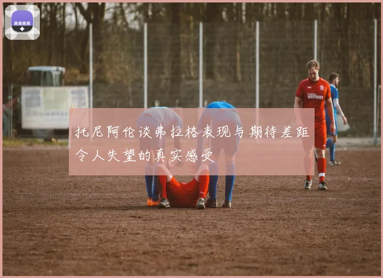 托尼阿伦谈弗拉格表现与期待差距令人失望的真实感受