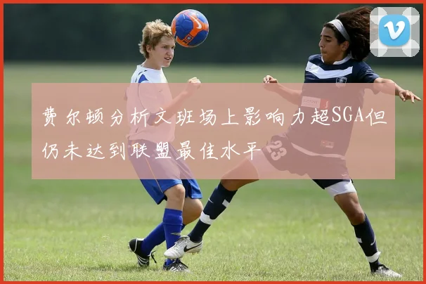 费尔顿分析文班场上影响力超SGA但仍未达到联盟最佳水平