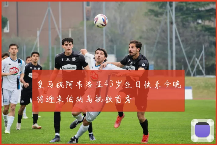 皇马祝阿韦洛亚43岁生日快乐今晚将迎来伯纳乌执教首秀