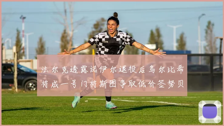法尔克透露诺伊尔退役后乌尔比希将成一号门将斯图争取低价签努贝尔