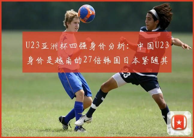 U23亚洲杯四强身价分析：中国U23身价是越南的27倍韩国日本紧随其后