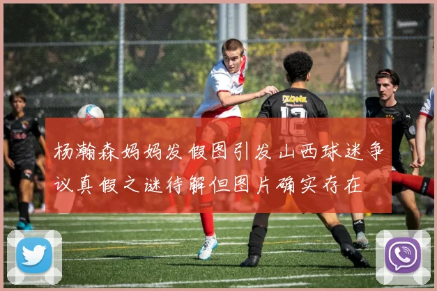 杨瀚森妈妈发假图引发山西球迷争议真假之谜待解但图片确实存在