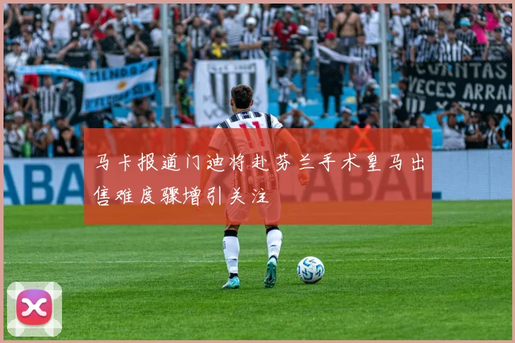 马卡报道门迪将赴芬兰手术皇马出售难度骤增引关注