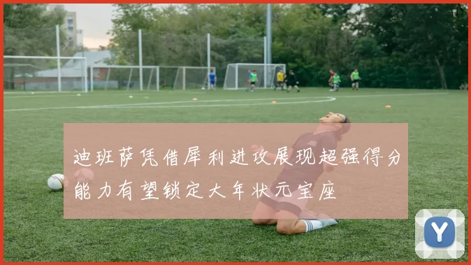 迪班萨凭借犀利进攻展现超强得分能力有望锁定大年状元宝座