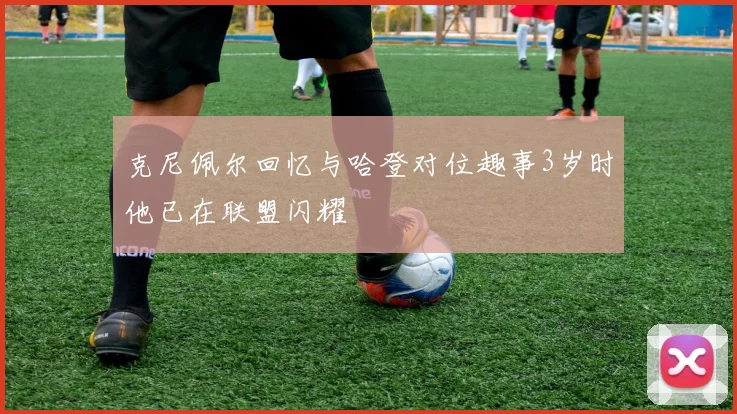 克尼佩尔回忆与哈登对位趣事3岁时他已在联盟闪耀