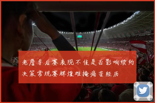老詹季后赛表现不佳是否影响续约决策常规赛辉煌难掩痛苦经历
