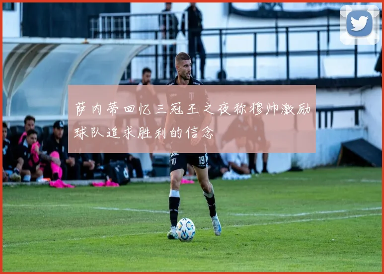 萨内蒂回忆三冠王之夜称穆帅激励球队追求胜利的信念