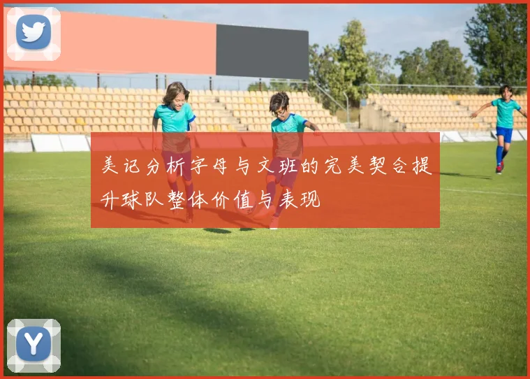 美记分析字母与文班的完美契合提升球队整体价值与表现