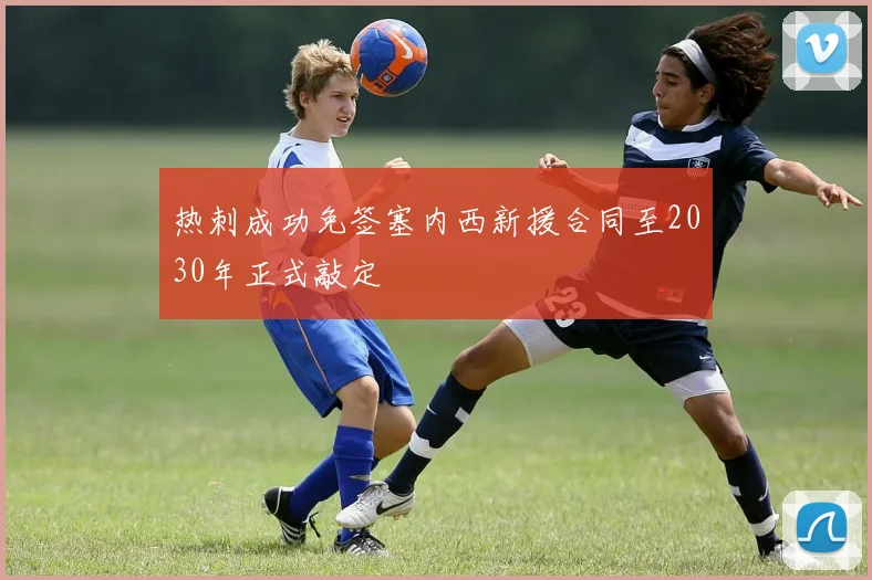 热刺成功免签塞内西新援合同至2030年正式敲定