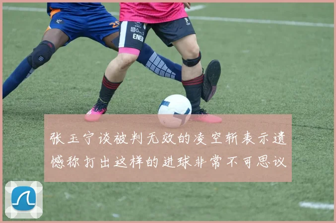 张玉宁谈被判无效的凌空斩表示遗憾称打出这样的进球非常不可思议