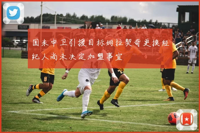 国米中卫引援目标姆拉契奇更换经纪人尚未决定加盟事宜