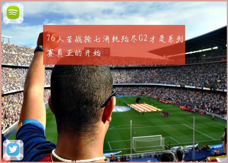 76人苦战抢七消耗殆尽G2才是系列赛真正的开始