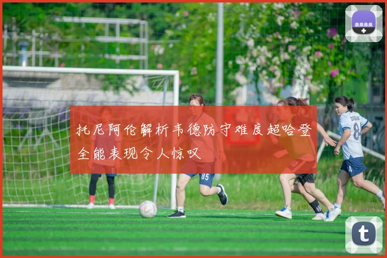 托尼阿伦解析韦德防守难度超哈登全能表现令人惊叹