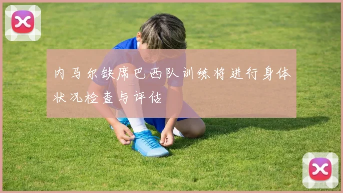 内马尔缺席巴西队训练将进行身体状况检查与评估