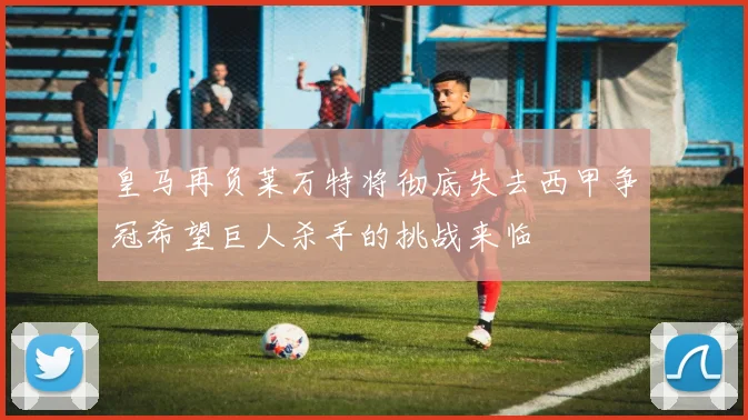 皇马再负莱万特将彻底失去西甲争冠希望巨人杀手的挑战来临
