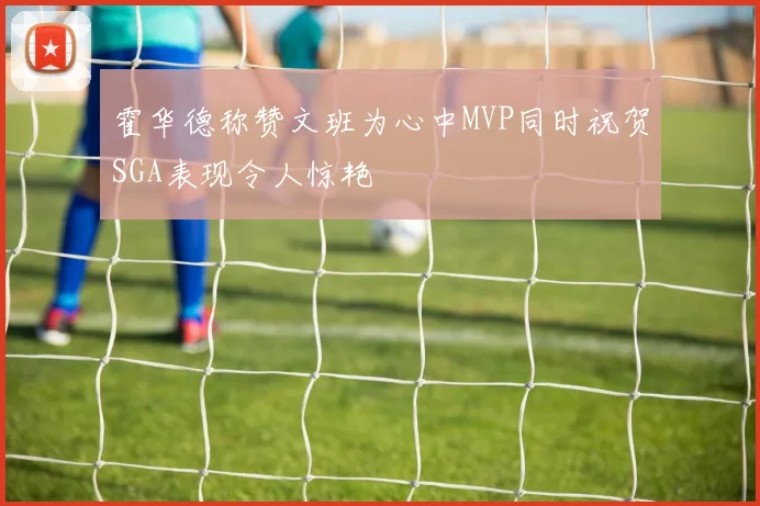 霍华德称赞文班为心中MVP同时祝贺SGA表现令人惊艳