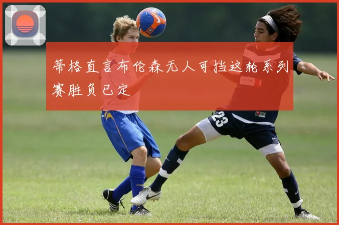 蒂格直言布伦森无人可挡这轮系列赛胜负已定