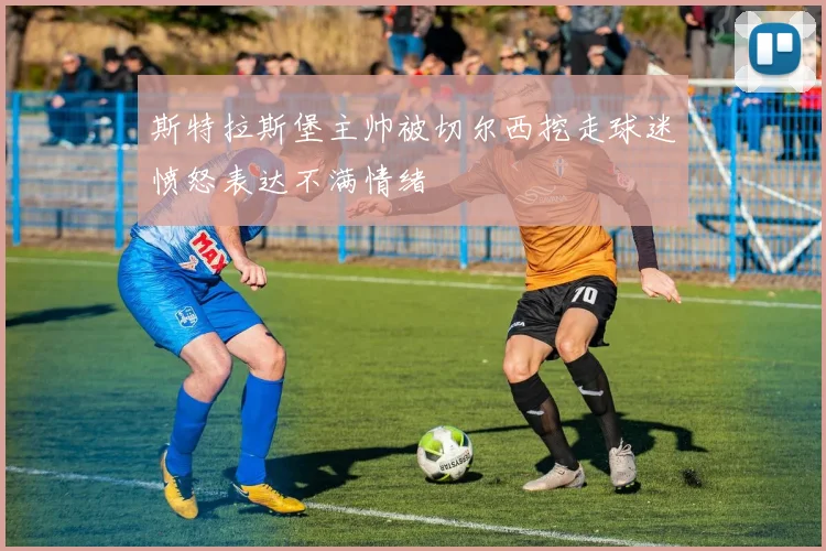 斯特拉斯堡主帅被切尔西挖走球迷愤怒表达不满情绪