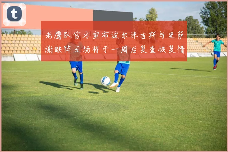 老鹰队官方宣布波尔津吉斯与里萨谢缺阵五场将于一周后复查恢复情况
