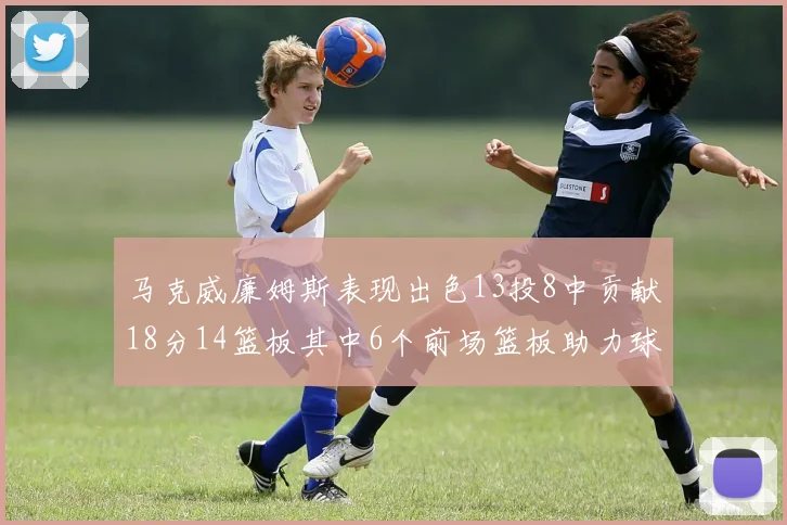 马克威廉姆斯表现出色13投8中贡献18分14篮板其中6个前场篮板助力球队