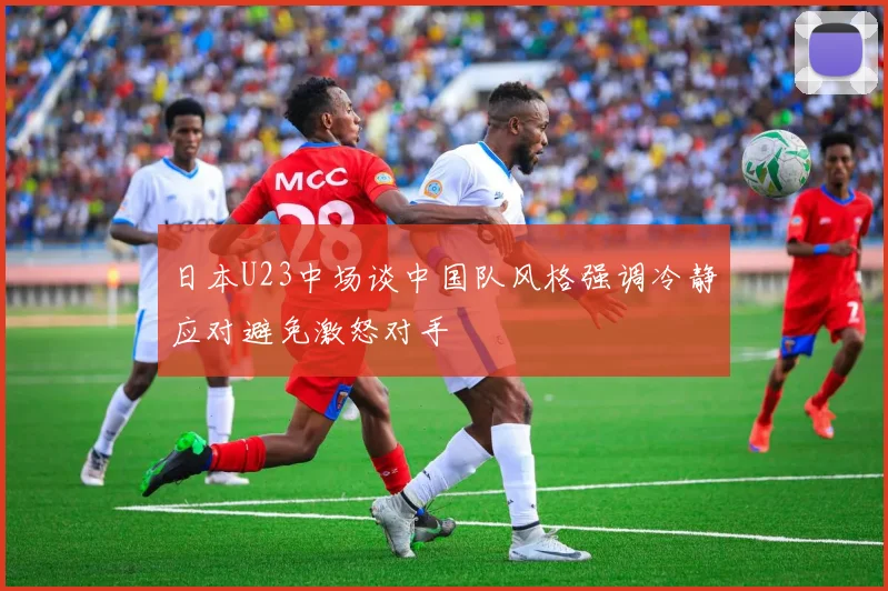 日本U23中场谈中国队风格强调冷静应对避免激怒对手