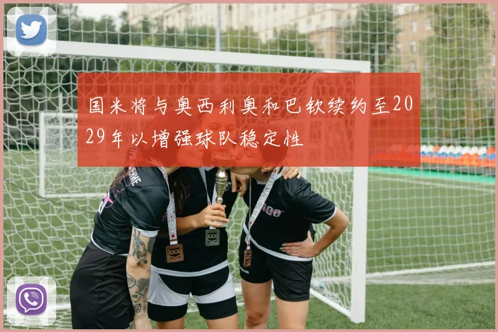 国米将与奥西利奥和巴钦续约至2029年以增强球队稳定性