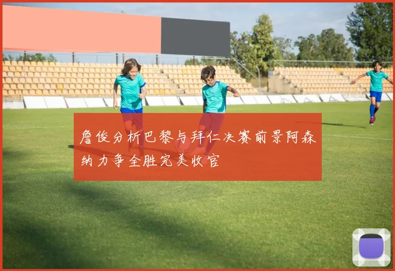 詹俊分析巴黎与拜仁决赛前景阿森纳力争全胜完美收官