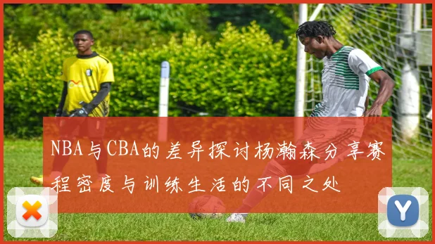 NBA与CBA的差异探讨杨瀚森分享赛程密度与训练生活的不同之处