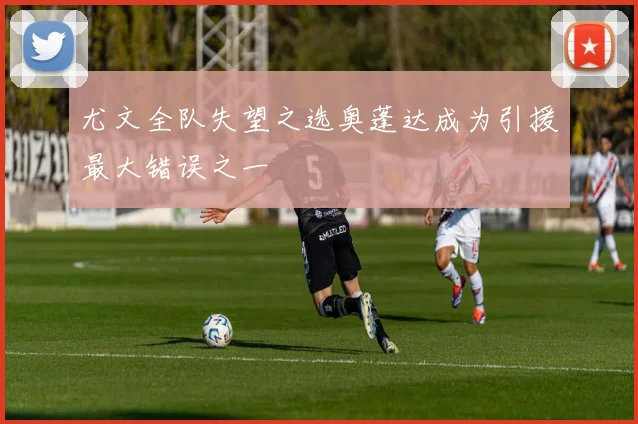 尤文全队失望之选奥蓬达成为引援最大错误之一